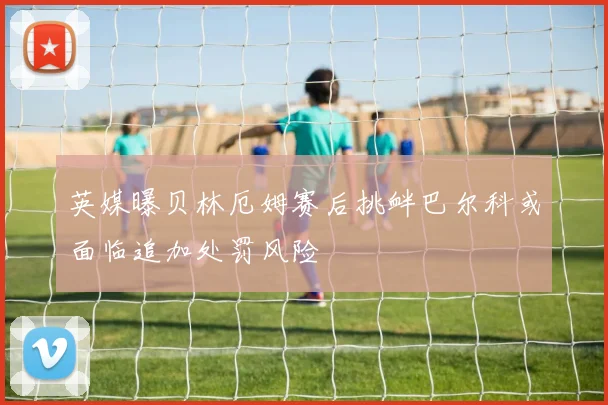 英媒曝贝林厄姆赛后挑衅巴尔科或面临追加处罚风险