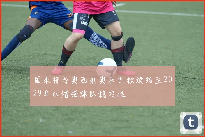 国米将与奥西利奥和巴钦续约至2029年以增强球队稳定性