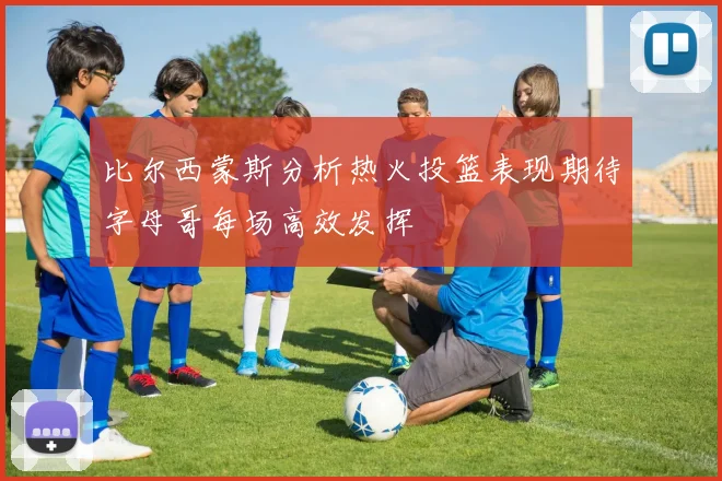 比尔西蒙斯分析热火投篮表现期待字母哥每场高效发挥