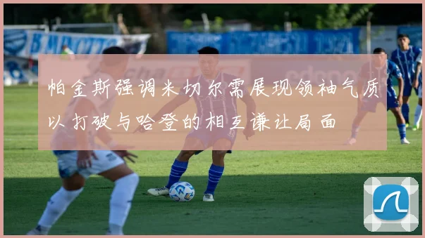 帕金斯强调米切尔需展现领袖气质以打破与哈登的相互谦让局面