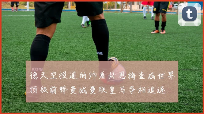 德天空报道纳帅看好恩梅查成世界顶级前锋曼城曼联皇马争相追逐