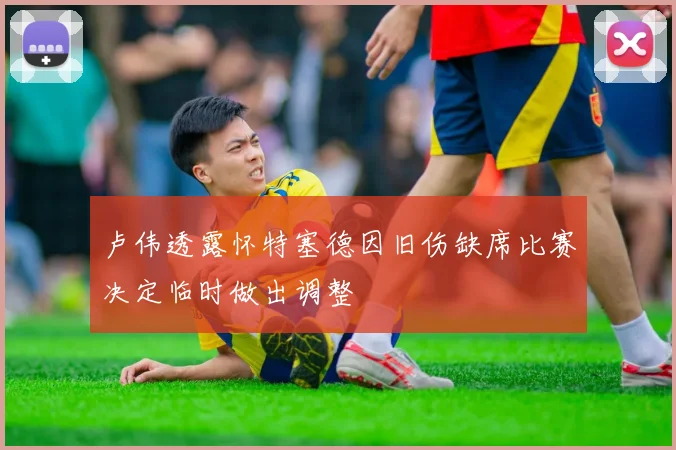 卢伟透露怀特塞德因旧伤缺席比赛决定临时做出调整