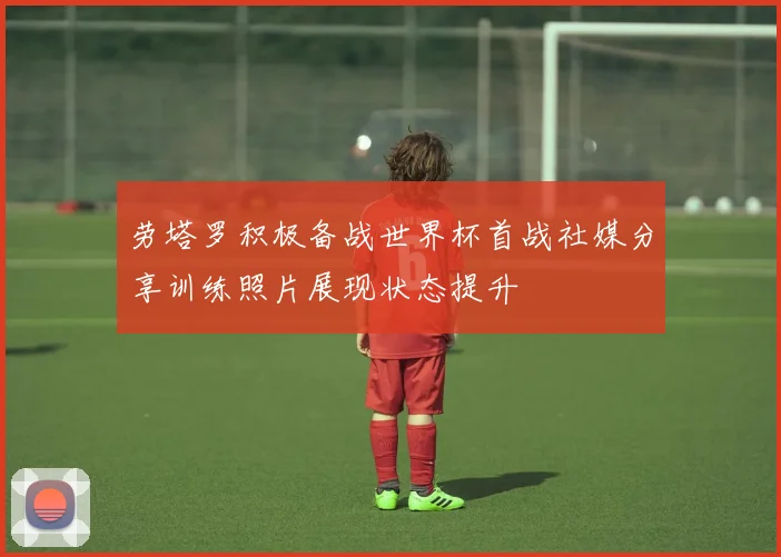 劳塔罗积极备战世界杯首战社媒分享训练照片展现状态提升