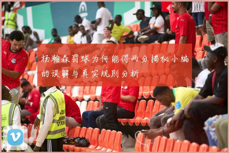 杨瀚森罚球为何能得两分揭秘小编的误解与真实规则分析