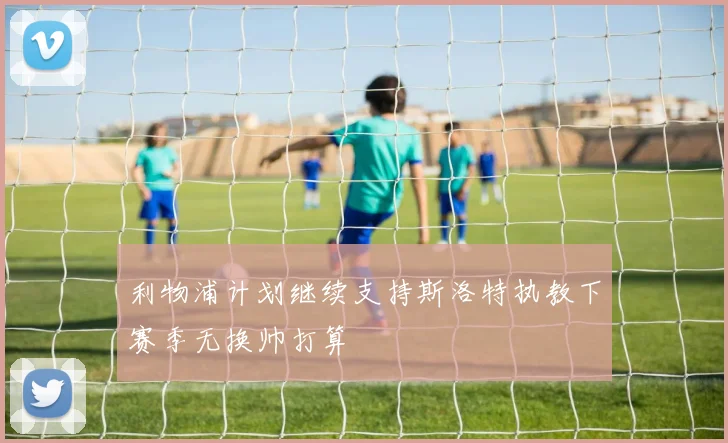 利物浦计划继续支持斯洛特执教下赛季无换帅打算