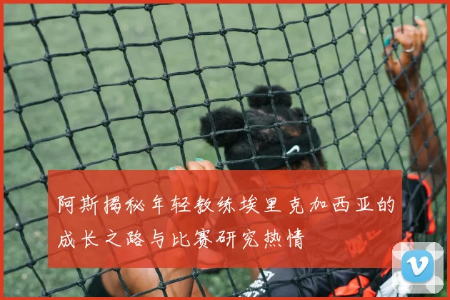 阿斯揭秘年轻教练埃里克加西亚的成长之路与比赛研究热情
