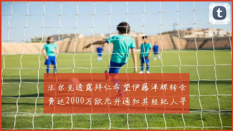法尔克透露拜仁希望伊藤洋辉转会费达2000万欧元并通知其经纪人寻找新东家