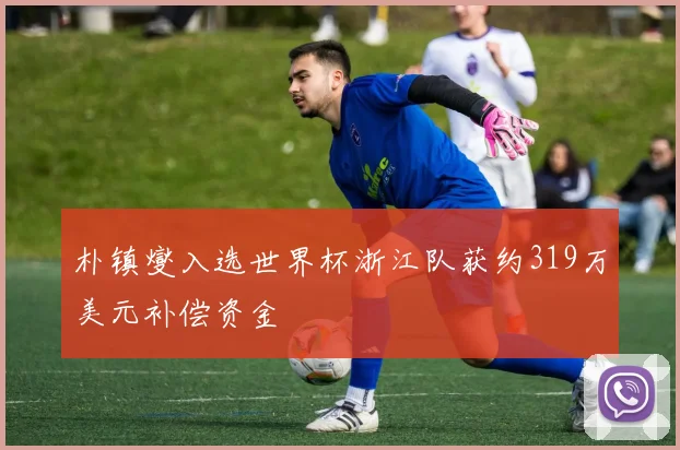 朴镇燮入选世界杯浙江队获约319万美元补偿资金