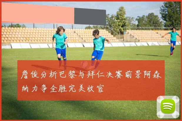 詹俊分析巴黎与拜仁决赛前景阿森纳力争全胜完美收官