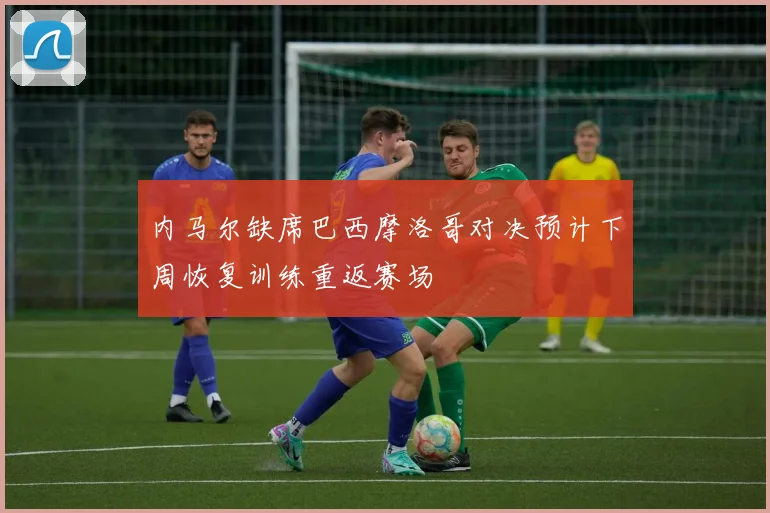 内马尔缺席巴西摩洛哥对决预计下周恢复训练重返赛场