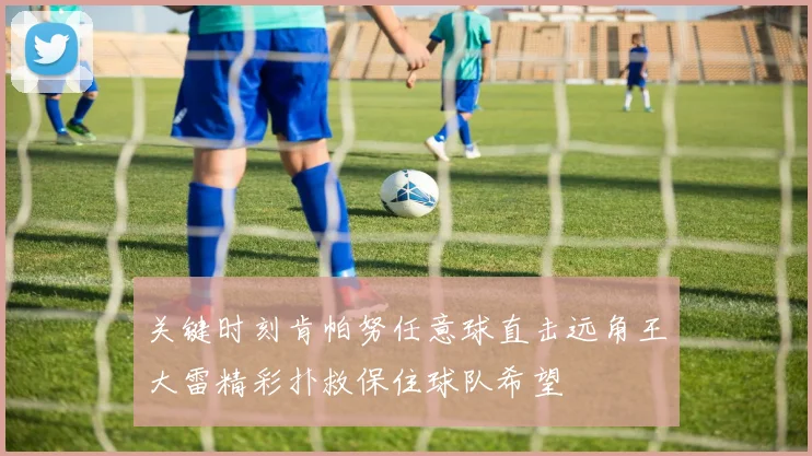 关键时刻肯帕努任意球直击远角王大雷精彩扑救保住球队希望