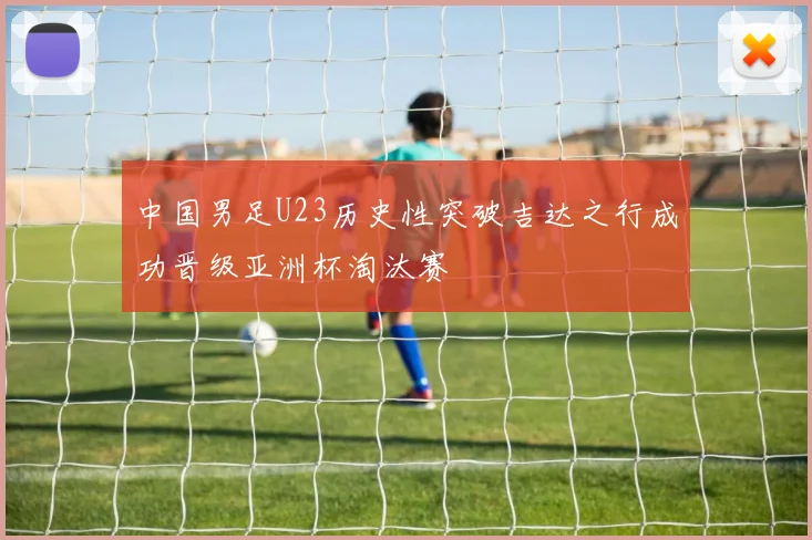 中国男足U23历史性突破吉达之行成功晋级亚洲杯淘汰赛
