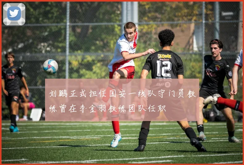 刘鹏正式担任国安一线队守门员教练曾在李金羽教练团队任职