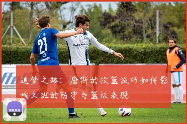 追梦之路：唐斯的投篮技巧如何影响文班的防守与篮板表现