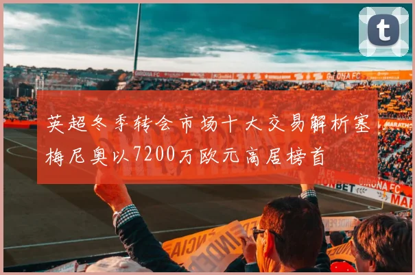英超冬季转会市场十大交易解析塞梅尼奥以7200万欧元高居榜首