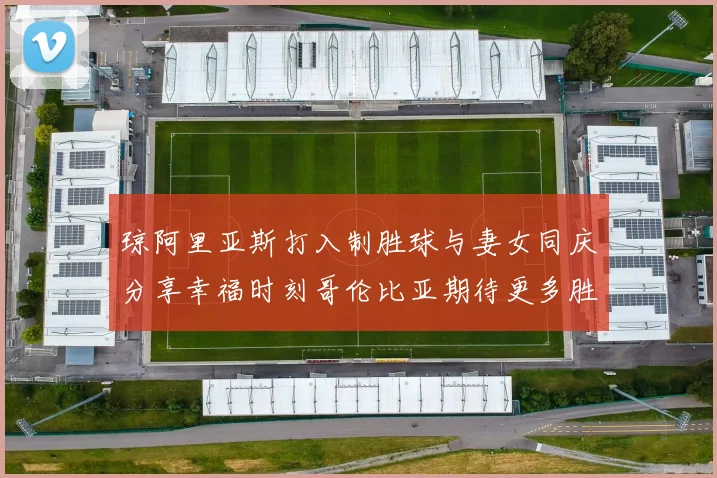 琼阿里亚斯打入制胜球与妻女同庆分享幸福时刻哥伦比亚期待更多胜利