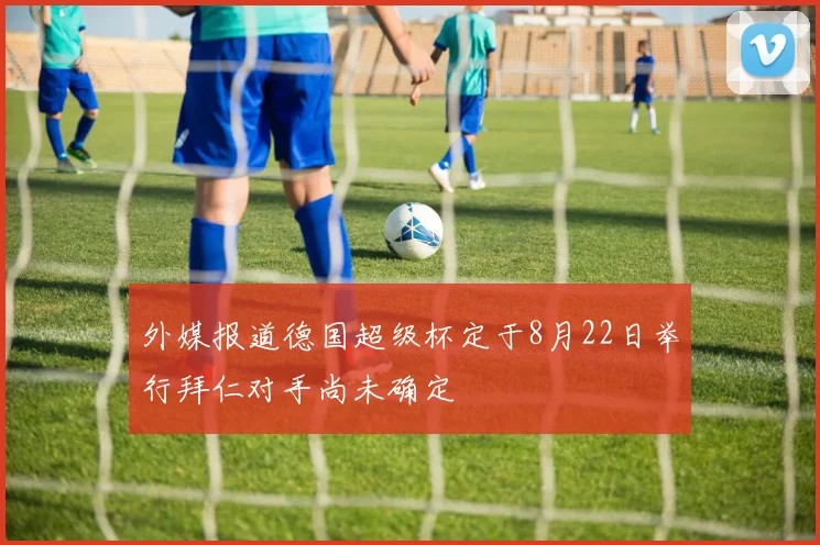 外媒报道德国超级杯定于8月22日举行拜仁对手尚未确定