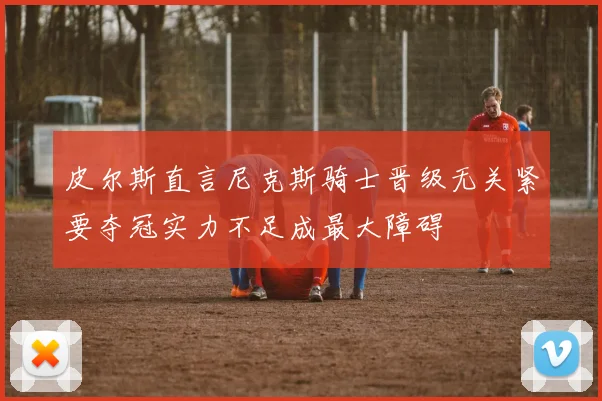 皮尔斯直言尼克斯骑士晋级无关紧要夺冠实力不足成最大障碍