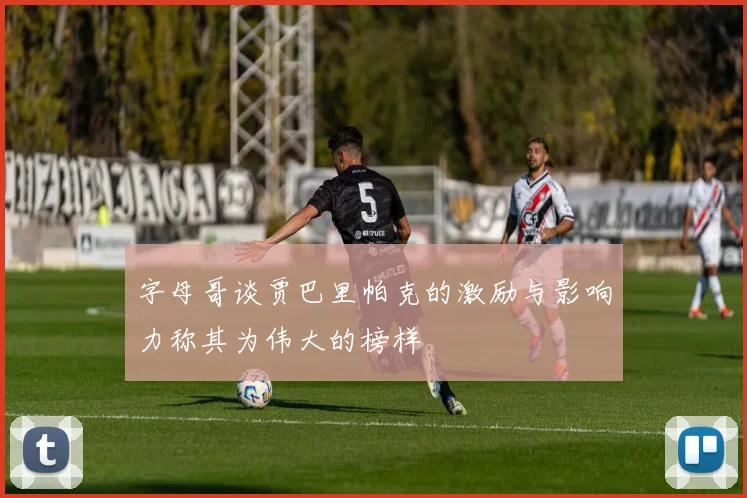 字母哥谈贾巴里帕克的激励与影响力称其为伟大的榜样