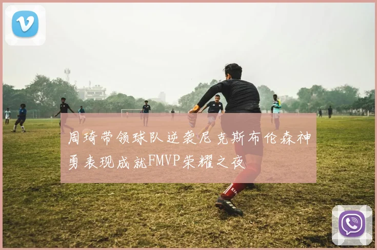 周琦带领球队逆袭尼克斯布伦森神勇表现成就FMVP荣耀之夜