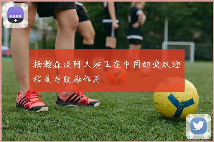 杨瀚森谈阿夫迪亚在中国的受欢迎程度与鼓励作用